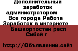 Дополнительный заработок администратором!!!! - Все города Работа » Заработок в интернете   . Башкортостан респ.,Сибай г.